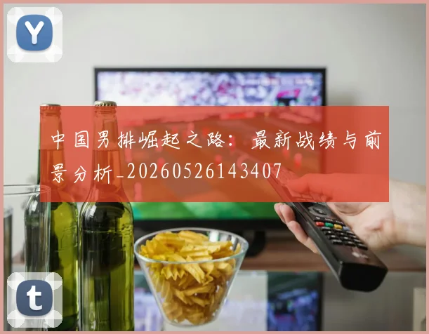 中国男排崛起之路：最新战绩与前景分析_20260526143407