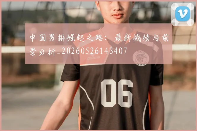 中国男排崛起之路：最新战绩与前景分析_20260526143407